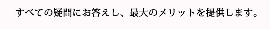 すべての疑問にお答えし、最大のメリットを提供します