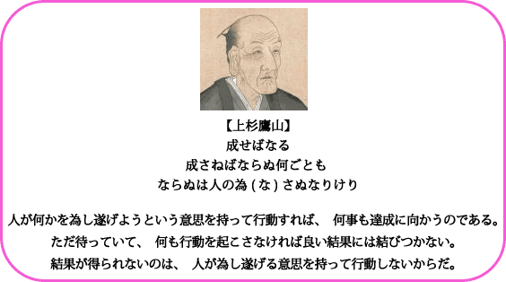 【上杉鷹山】成せばなる成さねばならぬ何ごともならぬは人の為(な)さぬなりけり人が何かを為し遂げようという意思を持って行動すれば、何事も達成に向かうのである。ただ待っていて、何も行動を起こさなければ良い結果には結びつかない。結果が得られないのは、人が為し遂げる意思を持って行動しないからだ。